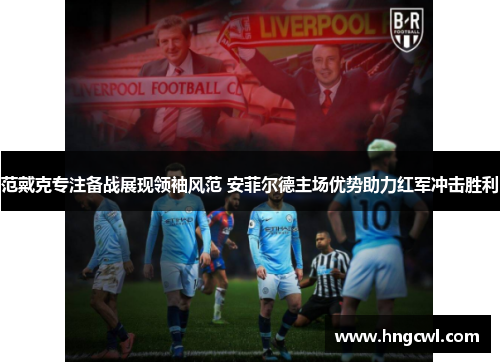 范戴克专注备战展现领袖风范 安菲尔德主场优势助力红军冲击胜利 范戴克专注备战展现领袖风范 安菲尔德主场优势助力红军冲击胜利