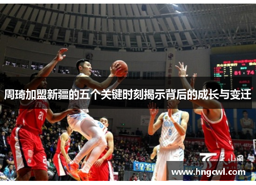 周琦加盟新疆的五个关键时刻揭示背后的成长与变迁 周琦加盟新疆的五个关键时刻揭示背后的成长与变迁