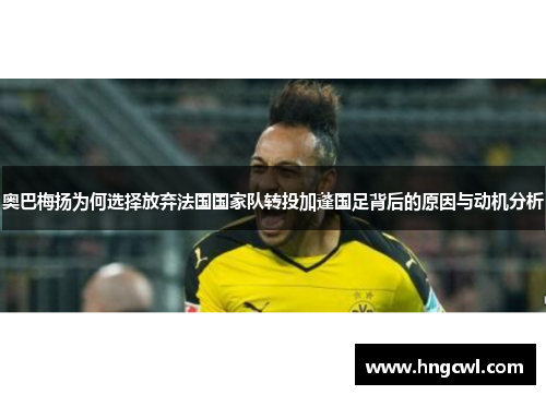 奥巴梅扬为何选择放弃法国国家队转投加蓬国足背后的原因与动机分析
